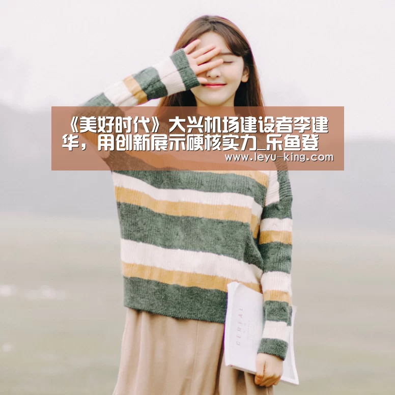《美好时代》大兴机场建设者李建华,用创新展示硬核实力_乐鱼登录入口(图1) 乐鱼官方入口